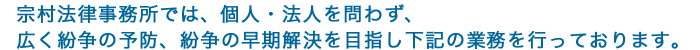 宗村法律事務所では、個人・法人を問わず、
広く紛争の予防、紛争の早期解決を目指し下記の業務を行っております。